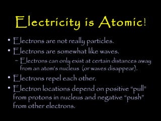 Electricity is Atomic !
• Electrons are not really particles.
• Electrons are somewhat like waves.
  – Electrons can only exist at certain distances away
    from an atom’s nucleus (or waves disappear).
• Electrons repel each other.
• Electron locations depend on positive “pull”
  from protons in nucleus and negative “push”
  from other electrons.
 
