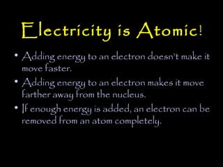 Electricity is Atomic !
• Adding energy to an electron doesn’t make it
  move faster.
• Adding energy to an electron makes it move
  farther away from the nucleus.
• If enough energy is added, an electron can be
  removed from an atom completely.
 