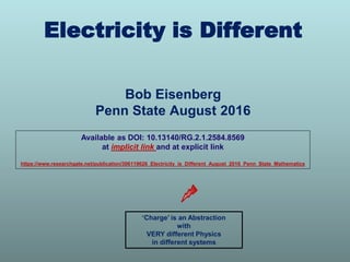 Bob Eisenberg
Penn State August 2016
Electricity is Different
‘Charge’ is an Abstraction
with
VERY different Physics
in different systems
Available as DOI: 10.13140/RG.2.1.2584.8569
at implicit link and at explicit link
https://www.researchgate.net/publication/306119626_Electricity_is_Different_August_2016_Penn_State_Mathematics
 