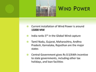 W IND P OWER

   Current installation of Wind Power is around
    15000 MW

   India ranks 5th in the Global Wind capture

   Tamil Nadu, Gujarat, Maharashtra, Andhra
    Pradesh, Karnataka, Rajasthan are the major
    states

   Central Government gives Rs 0.5/kWh incentive
    to state governments, including other tax
    holidays, and loan facilities
 