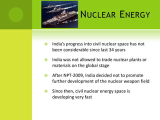 N UCLEAR E NERGY

   India’s progress into civil nuclear space has not
    been considerable since last 34 years

   India was not allowed to trade nuclear plants or
    materials on the global stage

   After NPT-2009, India decided not to promote
    further development of the nuclear weapon field

   Since then, civil nuclear energy space is
    developing very fast
 