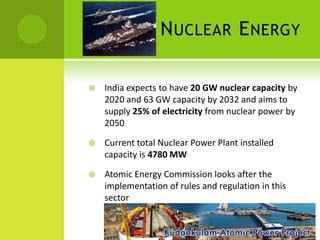 N UCLEAR E NERGY

   India expects to have 20 GW nuclear capacity by
    2020 and 63 GW capacity by 2032 and aims to
    supply 25% of electricity from nuclear power by
    2050

   Current total Nuclear Power Plant installed
    capacity is 4780 MW

   Atomic Energy Commission looks after the
    implementation of rules and regulation in this
    sector
 