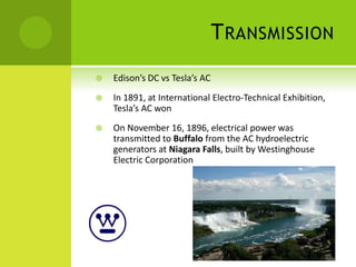T RANSMISSION
   Edison’s DC vs Tesla’s AC
   In 1891, at International Electro-Technical Exhibition,
    Tesla’s AC won
   On November 16, 1896, electrical power was
    transmitted to Buffalo from the AC hydroelectric
    generators at Niagara Falls, built by Westinghouse
    Electric Corporation
 