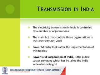 T RANSMISSION                   IN I NDIA


   The electricity transmission in India is controlled
    by a number of organizations

   The main Act that controls these organizations is
    the Electricity Act, 2003

   Power Ministry looks after the implementation of
    the policies

   Power Grid Corporation of India, is the public
    sector company which has installed the India
    wide electricity grid
 