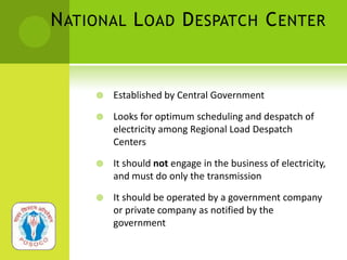 N ATIONAL L OAD D ESPATCH C ENTER


        Established by Central Government

        Looks for optimum scheduling and despatch of
         electricity among Regional Load Despatch
         Centers

        It should not engage in the business of electricity,
         and must do only the transmission

        It should be operated by a government company
         or private company as notified by the
         government
 