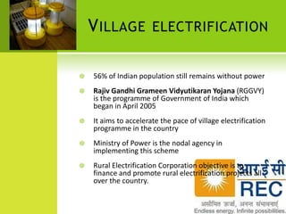 V ILLAGE           ELECTRIFICATION


   56% of Indian population still remains without power
   Rajiv Gandhi Grameen Vidyutikaran Yojana (RGGVY)
    is the programme of Government of India which
    began in April 2005
   It aims to accelerate the pace of village electrification
    programme in the country
   Ministry of Power is the nodal agency in
    implementing this scheme
   Rural Electrification Corporation objective is to
    finance and promote rural electrification projects all
    over the country.
 