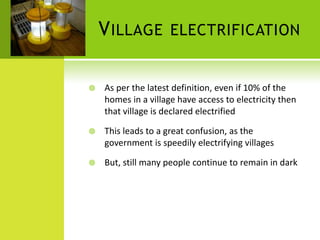 V ILLAGE         ELECTRIFICATION


   As per the latest definition, even if 10% of the
    homes in a village have access to electricity then
    that village is declared electrified

   This leads to a great confusion, as the
    government is speedily electrifying villages

   But, still many people continue to remain in dark
 