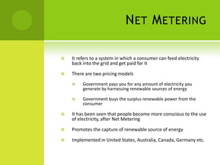 N ET M ETERING

   It refers to a system in which a consumer can feed electricity
    back into the grid and get paid for it

   There are two pricing models
        Government pays you for any amount of electricity you
         generate by harnessing renewable sources of energy

        Government buys the surplus renewable power from the
         consumer

   It has been seen that people become more conscious to the use
    of electricity, after Net Metering

   Promotes the capture of renewable source of energy

   Implemented in United States, Australia, Canada, Germany etc.
 
