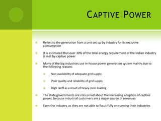 C APTIVE P OWER

   Refers to the generation from a unit set up by industry for its exclusive
    consumption

   It is estimated that over 30% of the total energy requirement of the Indian Industry
    is met by captive power

   Many of the big industries use in-house power generation system mainly due to
    the following reasons

         Non availability of adequate grid supply

         Poor quality and reliability of grid supply

         High tariff as a result of heavy cross loading

   The state governments are concerned about the increasing adoption of captive
    power, because industrial customers are a major source of revenues

   Even the industry, as they are not able to focus fully on running their industries
 