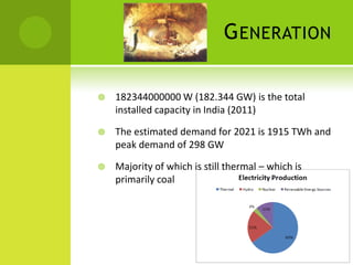 G ENERATION

   182344000000 W (182.344 GW) is the total
    installed capacity in India (2011)

   The estimated demand for 2021 is 1915 TWh and
    peak demand of 298 GW

   Majority of which is still thermal – which is
    primarily coal
 