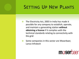S ETTING U P N EW P LANTS

    The Electricity Act, 2003 in India has made it
     possible for any company to establish, operate,
     and maintain a generating station without
     obtaining a license if it complies with the
     technical standards relating to connectivity with
     the grid

    Some companies in this sector are Moserbaer,
     Lanco Infratech
 