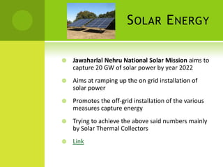 S OLAR E NERGY

   Jawaharlal Nehru National Solar Mission aims to
    capture 20 GW of solar power by year 2022
   Aims at ramping up the on grid installation of
    solar power
   Promotes the off-grid installation of the various
    measures capture energy
   Trying to achieve the above said numbers mainly
    by Solar Thermal Collectors
   Link
 