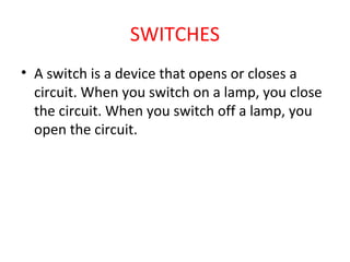 SWITCHES
• A switch is a device that opens or closes a
circuit. When you switch on a lamp, you close
the circuit. When you switch off a lamp, you
open the circuit.
 