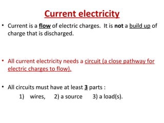 Current electricity
• Current is a flow of electric charges. It is not a build up of
charge that is discharged.
• All current electricity needs a circuit (a close pathway for
electric charges to flow).
• All circuits must have at least 3 parts :
1) wires, 2) a source 3) a load(s).
 