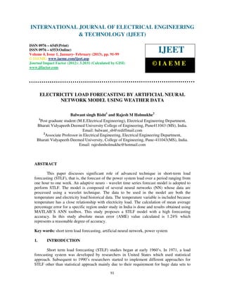 INTERNATIONAL JOURNAL OF ELECTRICAL ENGINEERING
 International Journal of Electrical Engineering and Technology (IJEET), ISSN 0976 –
 6545(Print), ISSN 0976 – 6553(Online) Volume 4, Issue 1, January- February (2013), © IAEME
                            & TECHNOLOGY (IJEET)
ISSN 0976 – 6545(Print)
ISSN 0976 – 6553(Online)
Volume 4, Issue 1, January- February (2013), pp. 91-99
                                                                             IJEET
© IAEME: www.iaeme.com/ijeet.asp
Journal Impact Factor (2012): 3.2031 (Calculated by GISI)                 ©IAEME
www.jifactor.com




        ELECTRICITY LOAD FORECASTING BY ARTIFICIAL NEURAL
               NETWORK MODEL USING WEATHER DATA

                          Balwant singh Bisht1 and Rajesh M Holmukhe2
     1
       Post graduate student (M.E.Electrical Engineering), Electrical Engineering Department,
    Bharati Vidyapeeth Deemed University College of Engineering, Pune411043 (MS), India.
                                 Email: balwant_sb@rediffmail.com
         2
           Associate Professor in Electrical Engineering, Electrical Engineering Department,
    Bharati Vidyapeeth Deemed University, College of Engineering, Pune-411043(MS), India.
                               Email: rajeshmholmukhe@hotmail.com



   ABSTRACT

          This paper discusses significant role of advanced technique in short-term load
   forecasting (STLF), that is, the forecast of the power system load over a period ranging from
   one hour to one week. An adaptive neuro - wavelet time series forecast model is adopted to
   perform STLF. The model is composed of several neural networks (NN) whose data are
   processed using a wavelet technique. The data to be used in the model are both the
   temperature and electricity load historical data. The temperature variable is included because
   temperature has a close relationship with electricity load. The calculation of mean average
   percentage error for a specific region under study in India is done and results obtained using
   MATLAB’S ANN toolbox. This study proposes a STLF model with a high forecasting
   accuracy. In this study absolute mean error (AME) value calculated is 1.24% which
   represents a reasonable degree of accuracy.

   Key words: short term load forecasting, artificial neural network, power system

   1.     INTRODUCTION

          Short term load forecasting (STLF) studies began at early 1960’s. In 1971, a load
   forecasting system was developed by researchers in United States which used statistical
   approach. Subsequent to 1990’s researchers started to implement different approaches for
   STLF other than statistical approach mainly due to their requirement for huge data sets to

                                                91
 