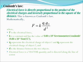 Coulomb’s law:  Electrical force is directly proportional to the product of the electrical charges and inversely proportional to the square of the distance.  This is known as Coulomb’s law. Mathematically,  where,  F  is the electrical force, k  is a constant and has the value of  9.00 x 10 9  Newton  meters 2 /coulomb 2  (9.00 x 10  9  N  m 2 /C 2 ), q 1  represents the electrical charge of object 1 and  q 2   represents the electrical charge of object 2, and d  is the distance between the two objects. Electrical force is a VECTOR quantity and is directed along the line of action 