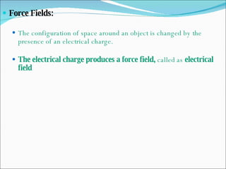 Force Fields:  The configuration of space around an object is changed by the presence of an electrical charge. The electrical charge produces a force field,  called as  electrical field   
