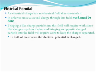 Electrical Potential : An electrical charge has an electrical field that surrounds it. In order to move a second charge through this field  work must be done . Bringing a like charge particle into this field will require work since like charges repel each other and bringing an opposite charged particle into the field will require work to keep the charges separated. In both of these cases the electrical potential is changed. 