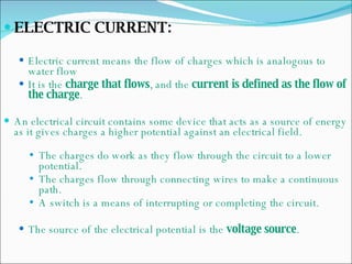 ELECTRIC CURRENT: Electric current means the flow of charges which is analogous to water flow It is the  charge that flows , and the  current is defined as the flow of the charge . An electrical circuit contains some device that acts as a source of energy as it gives charges a higher potential against an electrical field. The charges do work as they flow through the circuit to a lower potential. The charges flow through connecting wires to make a continuous path. A switch is a means of interrupting or completing the circuit. The source of the electrical potential is the  voltage source . 