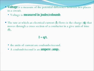 Voltage  is a measure of the potential difference between two places in a circuit. Voltage is  measured in joules/coloumb . The rate at which an electrical current ( I ) flows is the charge ( q ) that moves through a cross section of a conductor in a give unit of time ( t ), I = q/t. the units of current are coulombs/second. A coulomb/second is an  ampere  ( amp ). 
