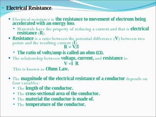Electrical Resistance : Electrical resistance is  the resistance to movement of electrons being accelerated with an energy loss . Materials have the property of reducing a current and that is  electrical resistance  ( R ). Resistance  is a ratio between the potential difference ( V ) between two points and the resulting current ( I ). R = V/I The ratio of volts/amp is called an ohm (  ). The relationship between  voltage, current,  and  resistance  is: V =I  R This is known as  Ohms Law. The  magnitude of the electrical resistance of a conductor  depends on four variables: The  length of the conductor. The  cross-sectional area of the conductor. The  material the conductor is made of. The  temperature of the conductor. 