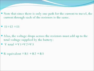 Note that since there is only one path for the current to travel, the current through each of the resistors is the same.  I1= I2 = I3 Also, the voltage drops across the resistors must add up to the total voltage supplied by the battery: V total = V1+V2+V3 R equivalent = R1 + R2 + R3  