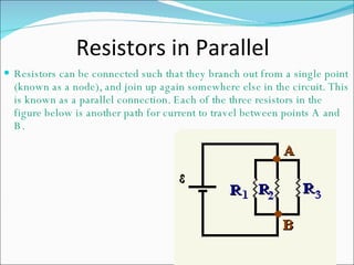   Resistors in Parallel  Resistors can be connected such that they branch out from a single point (known as a node), and join up again somewhere else in the circuit. This is known as a parallel connection. Each of the three resistors in the figure below is another path for current to travel between points A and B.  