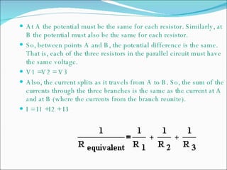 At A the potential must be the same for each resistor. Similarly, at B the potential must also be the same for each resistor.  So, between points A and B, the potential difference is the same. That is, each of the three resistors in the parallel circuit must have the same voltage.  V1 =V2 = V3 Also, the current splits as it travels from A to B. So, the sum of the currents through the three branches is the same as the current at A and at B (where the currents from the branch reunite).  I = I1 +I2 + I3 