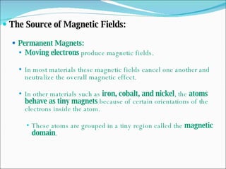 The Source of Magnetic Fields: Permanent Magnets: Moving electrons  produce magnetic fields. In most materials these magnetic fields cancel one another and neutralize the overall magnetic effect. In other materials such as  iron, cobalt, and nickel , the  atoms behave as tiny magnets  because of certain orientations of the electrons inside the atom. These atoms are grouped in a tiny region called the  magnetic domain . 