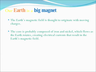 Our  Earth  is a  big magnet .   The Earth’s magnetic field is thought to originate with moving charges. The core is probably composed of iron and nickel, which flows as the Earth rotates, creating electrical currents that result in the Earth’s magnetic field. 