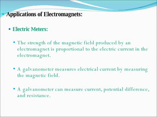 Applications of Electromagnets: Electric Meters: The strength of the magnetic field produced by an electromagnet is proportional to the electric current in the electromagnet. A galvanometer measures electrical current by measuring the magnetic field. A galvanometer can measure current, potential difference, and resistance. 