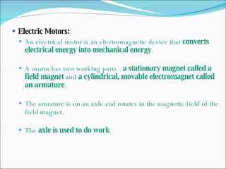 Electric Motors: An electrical motor is an electromagnetic device that  converts electrical energy into mechanical energy . A motor has two working parts -  a stationary magnet called a field magnet  and  a cylindrical, movable electromagnet called an armature . The armature is on an axle and rotates in the magnetic field of the field magnet. The  axle is used to do work . 