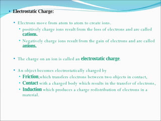 Electrostatic Charge: Electrons move from atom to atom to create ions. positively charge ions result from the loss of electrons and are called  cations. Negatively charge ions result from the gain of electrons and are called  anions. The charge on an ion is called an  electrostatic charge . An object becomes electrostatically charged by Friction ,which transfers electrons between two objects in contact, Contact  with a charged body which results in the transfer of electrons, Induction  which produces a charge redistribution of electrons in a material. 