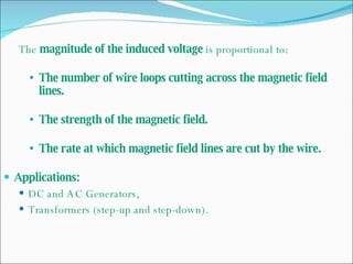 The  magnitude of the induced voltage  is proportional to: The number of wire loops cutting across the magnetic field lines. The strength of the magnetic field. The rate at which magnetic field lines are cut by the wire. Applications: DC and AC Generators, Transformers (step-up and step-down). 