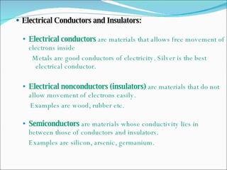 Electrical Conductors and Insulators: Electrical conductors  are materials that allows free movement of electrons inside Metals are good conductors of electricity. Silver is the best electrical conductor. Electrical nonconductors (insulators)  are materials that do not allow movement of electrons easily. Examples are wood, rubber etc. Semiconductors  are materials whose conductivity lies in between those of conductors and insulators.  Examples are silicon, arsenic, germanium.  