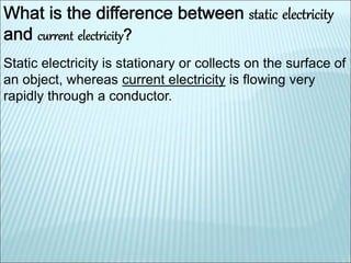 Static electricity is stationary or collects on the surface of 
an object, whereas current electricity is flowing very 
rapidly through a conductor. 
 