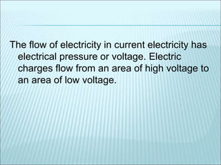 The flow of electricity in current electricity has 
electrical pressure or voltage. Electric 
charges flow from an area of high voltage to 
an area of low voltage. 
 