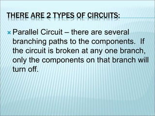 THERE ARE 2 TYPES OF CIRCUITS: 
 Parallel Circuit – there are several 
branching paths to the components. If 
the circuit is broken at any one branch, 
only the components on that branch will 
turn off. 
 
