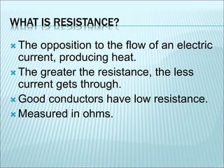 WHAT IS RESISTANCE? 
The opposition to the flow of an electric 
current, producing heat. 
The greater the resistance, the less 
current gets through. 
Good conductors have low resistance. 
Measured in ohms. 
 