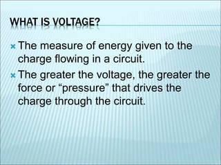 WHAT IS VOLTAGE? 
The measure of energy given to the 
charge flowing in a circuit. 
 The greater the voltage, the greater the 
force or “pressure” that drives the 
charge through the circuit. 
 