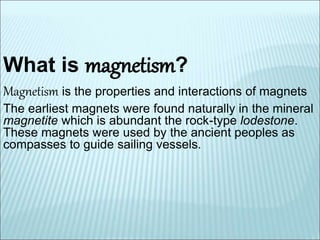 What is magnetism? 
Magnetism is the properties and interactions of magnets 
The earliest magnets were found naturally in the mineral 
magnetite which is abundant the rock-type lodestone. 
These magnets were used by the ancient peoples as 
compasses to guide sailing vessels. 
 