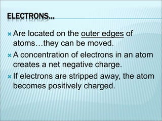 ELECTRONS… 
 Are located on the outer edges of 
atoms…they can be moved. 
A concentration of electrons in an atom 
creates a net negative charge. 
 If electrons are stripped away, the atom 
becomes positively charged. 
 