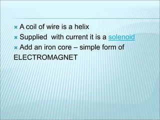  A coil of wire is a helix 
 Supplied with current it is a solenoid 
 Add an iron core – simple form of 
ELECTROMAGNET 
 