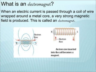 What is an electromagnet? 
When an electric current is passed through a coil of wire 
wrapped around a metal core, a very strong magnetic 
field is produced. This is called an electromagnet. 
 