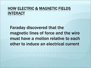 HOW ELECTRIC & MAGNETIC FIELDS 
INTERACT 
Faraday discovered that the 
magnetic lines of force and the wire 
must have a motion relative to each 
other to induce an electrical current 
 