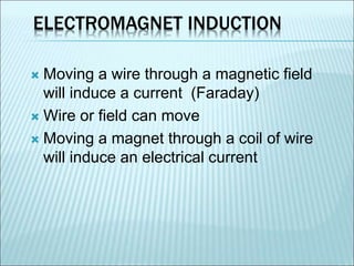 ELECTROMAGNET INDUCTION 
 Moving a wire through a magnetic field 
will induce a current (Faraday) 
 Wire or field can move 
 Moving a magnet through a coil of wire 
will induce an electrical current 
 