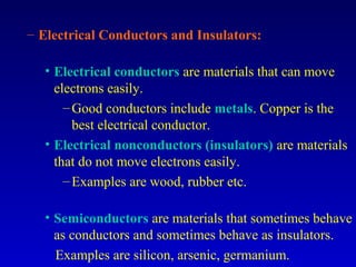 – Electrical Conductors and Insulators:

  • Electrical conductors are materials that can move
    electrons easily.
      – Good conductors include metals. Copper is the
        best electrical conductor.
  • Electrical nonconductors (insulators) are materials
    that do not move electrons easily.
      – Examples are wood, rubber etc.

  • Semiconductors are materials that sometimes behave
    as conductors and sometimes behave as insulators.
    Examples are silicon, arsenic, germanium.
 