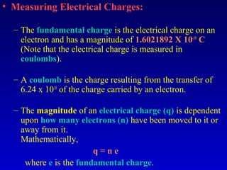 • Measuring Electrical Charges:

  – The fundamental charge is the electrical charge on an
    electron and has a magnitude of 1.6021892 X 10-19 C
    (Note that the electrical charge is measured in
    coulombs).

  – A coulomb is the charge resulting from the transfer of
    6.24 x 1018 of the charge carried by an electron.

  – The magnitude of an electrical charge (q) is dependent
    upon how many electrons (n) have been moved to it or
    away from it.
    Mathematically,
                        q=ne
     where e is the fundamental charge.
 