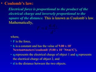 • Coulomb’s law:
   Electrical force is proportional to the product of the
   electrical charge and inversely proportional to the
   square of the distance. This is known as Coulomb’s law.
   Mathematically,
                                   q1 q 2
                         F =k            2
                                     d
    where,
    • F is the force,
    • k is a constant and has the value of 9.00 x 109
      Newton•meters2/coulomb2 (9.00 x 10 9 N•m2/C2),
    • q1 represents the electrical charge of object 1 and q2 represents
      the electrical charge of object 2, and
    • d is the distance between the two objects.
 