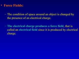 • Force Fields:

  – The condition of space around an object is changed by
    the presence of an electrical charge.

  – The electrical charge produces a force field, that is
    called an electrical field since it is produced by electrical
    charge.
 